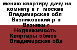 меняю квартиру дачу на комнату в г. москва - Владимирская обл., Вязниковский р-н, Вязники г. Недвижимость » Квартиры обмен   . Владимирская обл.